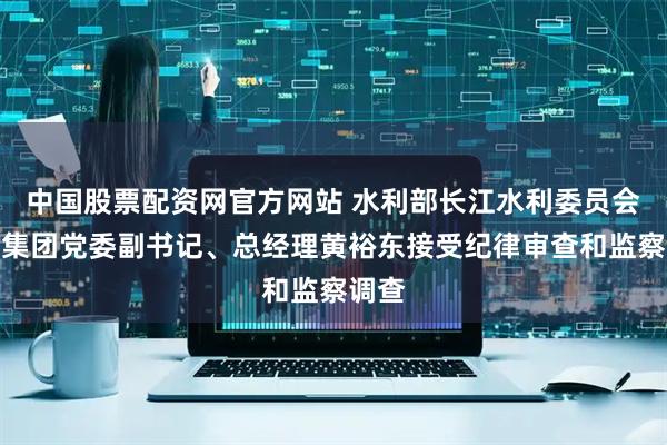 中国股票配资网官方网站 水利部长江水利委员会汉江集团党委副书记、总经理黄裕东接受纪律审查和监察调查