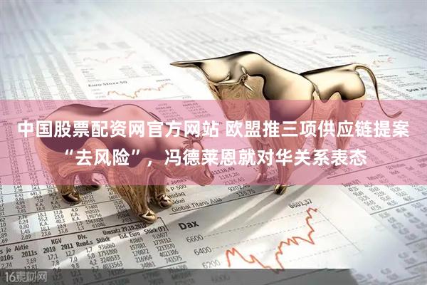 中国股票配资网官方网站 欧盟推三项供应链提案“去风险”，冯德莱恩就对华关系表态