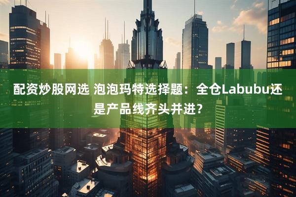 配资炒股网选 泡泡玛特选择题：全仓Labubu还是产品线齐头并进？