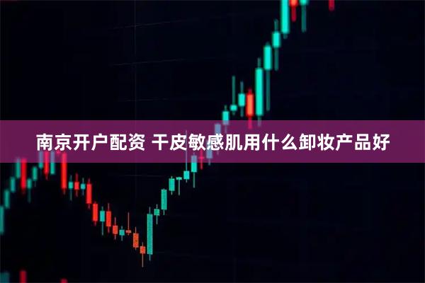 南京开户配资 干皮敏感肌用什么卸妆产品好