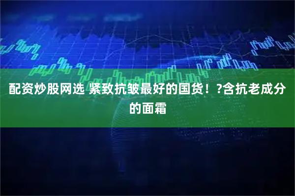 配资炒股网选 紧致抗皱最好的国货！?含抗老成分的面霜