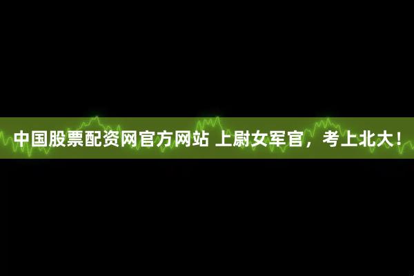 中国股票配资网官方网站 上尉女军官,考上北大!