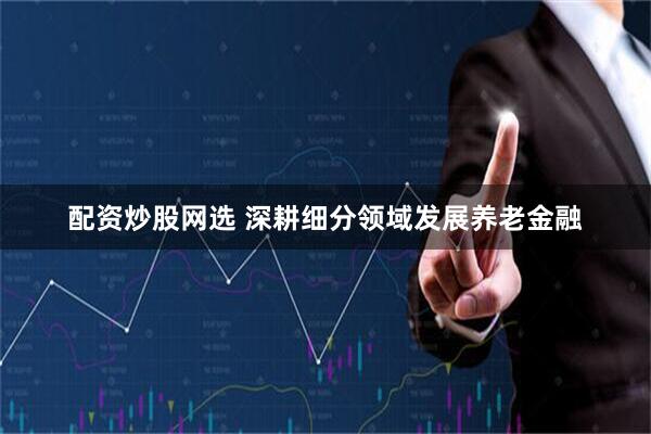配资炒股网选 深耕细分领域发展养老金融
