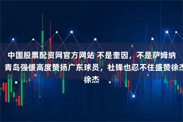 中国股票配资网官方网站 不是奎因，不是萨姆纳！青岛强援高度赞扬广东球员，杜锋也忍不住盛赞徐杰