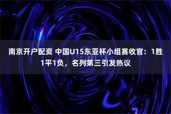 南京开户配资 中国U15东亚杯小组赛收官：1胜1平1负，名列第三引发热议