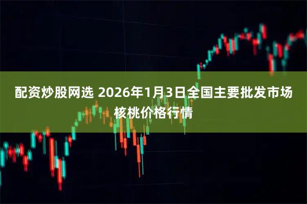 配资炒股网选 2026年1月3日全国主要批发市场核桃价格行情